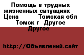 Помощь в трудных жизненных ситуациях! › Цена ­ 300 - Томская обл., Томск г. Другое » Другое   